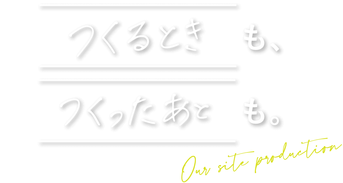 つくるときも、つくったあとも。Our site production